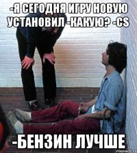 -я сегодня игру новую установил -какую? -CS -бензин лучше