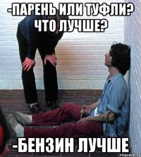 -парень или туфли? что лучше? -бензин лучше