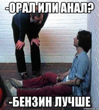-орал или анал? -бензин лучше