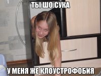 ты шо сука у меня же клоустрофобия