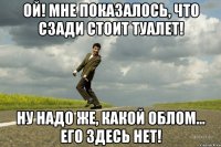 Ой! Мне показалось, что сзади стоит туалет! Ну надо же, какой облом... Его здесь нет!