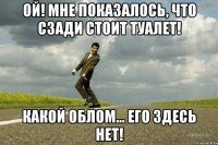Ой! Мне показалось, что сзади стоит туалет! Какой облом... Его здесь нет!