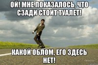 Ой! Мне показалось, что сзади стоит туалет! Какой облом, Его здесь нет!