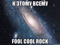 К этому всему FOOL COOL ROCK