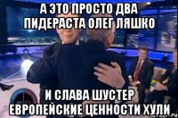 А это просто два пидераста олег ляшко И слава шустер европейские ценности хули
