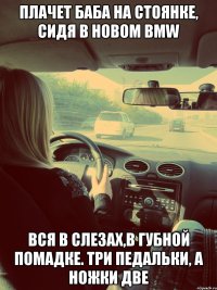Плачет баба на стоянке, сидя в новом BMW Вся в слезах,в губной помадке. Три педальки, а ножки две