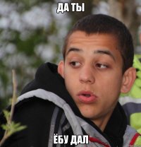 Да ты ёбу дал