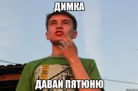 Димка давай пятюню