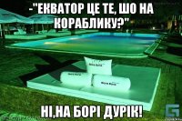 -"Екватор це те, шо на кораблику?" Ні,на Борі дурік!