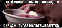 В этой миске кровь говоривших, что скрудж - тупая мультяшная утка