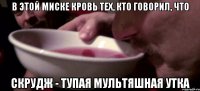 В этой миске кровь тех, кто говорил, что скрудж - тупая мультяшная утка