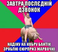 ЗАВТРА ПОСЛЄДНІЙ ДЗВОНОК НАДІНУ НА КОБРУ БАНТІК ЗРОБЛЮ СЮРПРИЗ МАРВОЧКІ