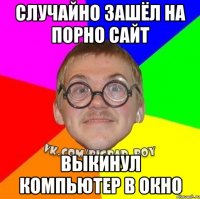 случайно зашёл на порно сайт выкинул компьютер в окно