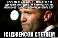 "Дроч-это не слово из четырех букв и не однообразные движения рукой,дроч-это умение обуздать свою волю,укрепить дух." (с)Джейсон СтетХем