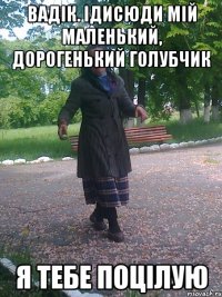 Вадік. Ідисюди мій маленький, дорогенький голубчик я тебе поцілую