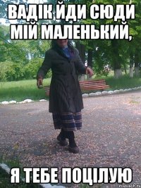 Вадік йди сюди мій маленький, я тебе поцілую
