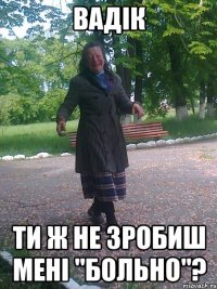 Вадік ти ж не зробиш мені "больно"?
