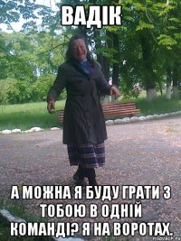 Вадік а можна я буду грати з тобою в одній команді? я на воротах.