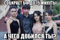 собирает бф до 15 минуты а чего добился ты?
