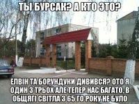 Ты Бурсак? a кто это? елвiн та борундуки дивився? ото я один з трьох але тепер нас багато, в общягi cвiтла з 65 го року не було