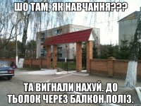 Шо там, як навчання??? Та вигнали нахуй. До тьолок через балкон поліз.