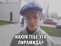  Нахуй тебе эта пирамида?