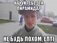 Нахуй тебе эта пирамида? Не будь лохом, епт)