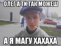 Олег а ти так можеш а я Магу хахаха