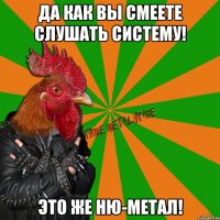 да как вы смеете слушать Систему! это же ню-метал!