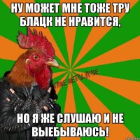 Ну может мне тоже тру блацк не нравится, Но я же слушаю и не выебываюсь!