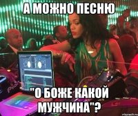 А можно песню "О Боже Какой Мужчина"?