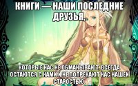 Книги — наши последние друзья, которые нас не обманывают, всегда остаются с нами и не попрекают нас нашей старостью.