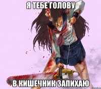 я тебе голову в кишечник запихаю