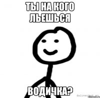 Ты на кого льешься водичка?