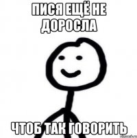 Пися ещё не доросла чтоб так говорить