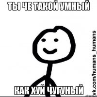 ты че такой умный как хуй чугуный
