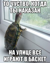 то чуство, когда ты наказан на улице все играют в баскет