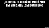 Девочка, не играй со мной, что ты  увидишь  дьявол в бою 