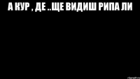 А КУР , ДЕ ..ЩЕ ВИДИШ РИПА ЛИ 
