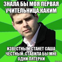 знала бы моя первая учительница,каким известным станет саша честный..Ставила бы мне одни пятерки