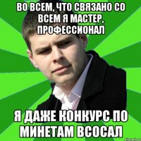 во всем, что связано со всем я мастер, профессионал я даже конкурс по минетам всосал