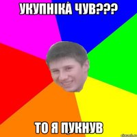 УКУПНІКА ЧУВ??? ТО Я ПУКНУВ