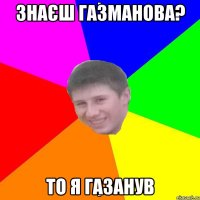 ЗНАЄШ ГАЗМАНОВА? ТО Я ГАЗАНУВ
