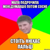 МАЛА ПОДРОЧИЛА МЕНІ,ДУМАВШО ПОТОМ СОСНЕ СТОЇТЬ НЮХАЄ ПАЛЬЦІ
