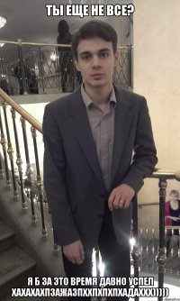 Ты еще не все? Я б за это время давно успел хахахахпзажазпххпхпхпхадаххх)))))