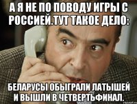 а я не по поводу игры с россией.тут такое дело: беларусы обыграли латышей и вышли в четвертьфинал.