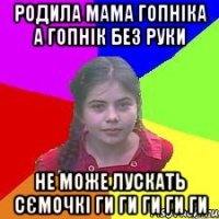 Родила мама гопніка а гопнік без руки не може лускать сЄмочкі ги ги ги ги ги