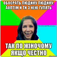 Обосрать людину людину, аоптім й ти з нею гулять Так по жіночому якщо честно