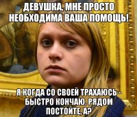 Девушка, мне просто необходима ваша помощь! Я когда со своей трахаюсь - быстро кончаю. Рядом постойте, а?