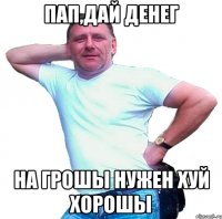 Пап,дай денег На грошы нужен хуй хорошы
